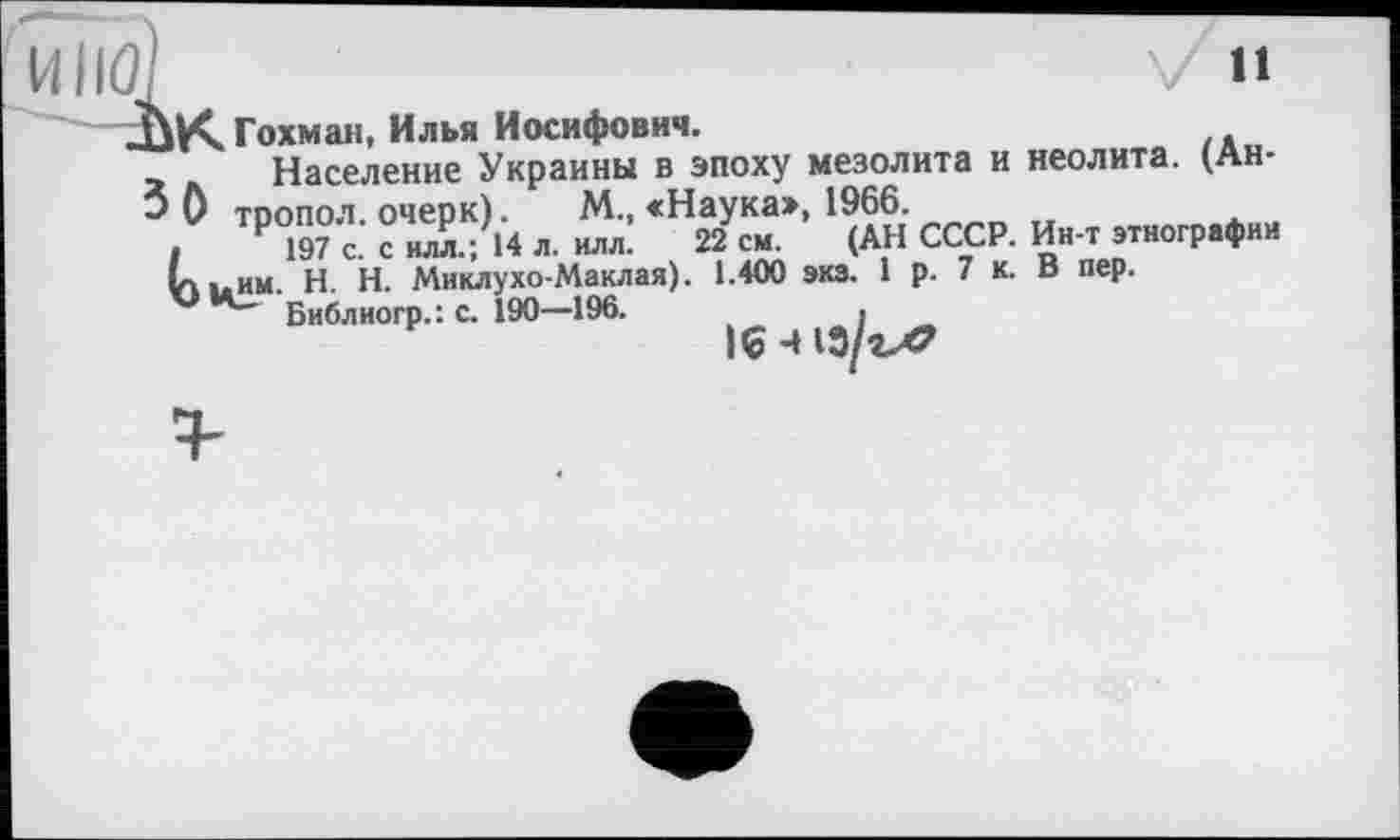 ﻿11
ÙK Гохман, Илья Иосифович.
Население Украины в эпоху мезолита и неолита. (Ан-3 0 тоопол. очерк).	М., «Наука», 1966.
.	Р197с. силл.; 14 л. илл. 22 см. (АН СССР. Ин-т этнографии
Lt. им. H. Н. Миклухо-Маклая). 1.400 экз. 1 р. 7 к. В пер.
Библиогр.: с. 190—196.	,